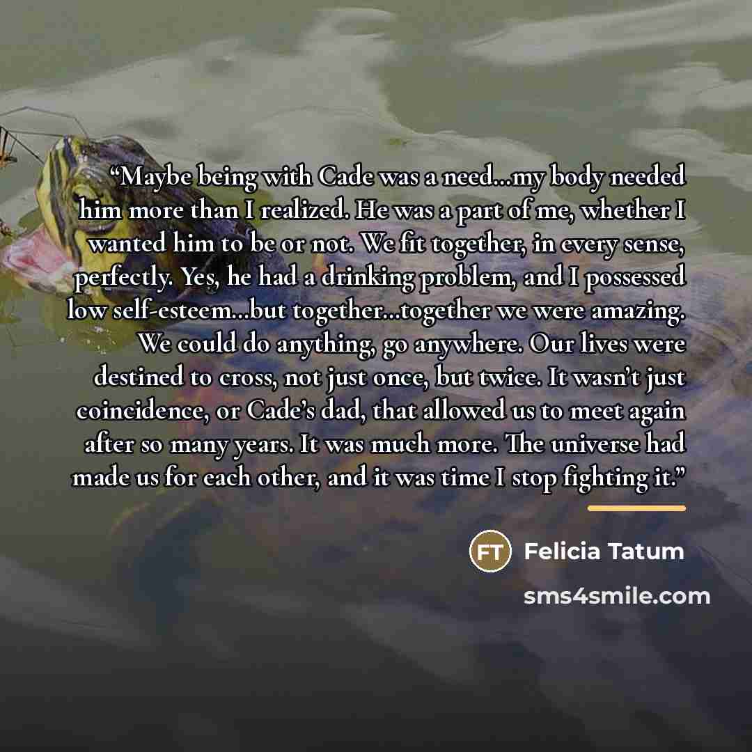 “Maybe being with Cade was a need…my body needed him more than I realized. He was a part of me, whether I wanted him to be or not. We fit together, in every sense, perfectly. Yes, he had a drinking problem, and I possessed low self-esteem…but together…together we were amazing. We could do anything…” quote by Felicia Tatum