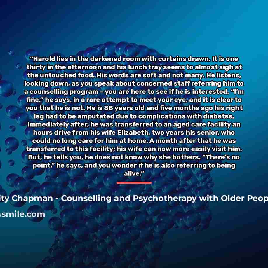 “Harold lies in the darkened room with curtains drawn. It is one thirty in the afternoon and his lunch tray seems to almost sigh at the untouched food. His words are soft and not many. He listens, looking down, as you speak about concerned staff referring him to a counselling program – you are here…” quote by Felicity Chapman - Counselling and Psychotherapy with Older People in Care