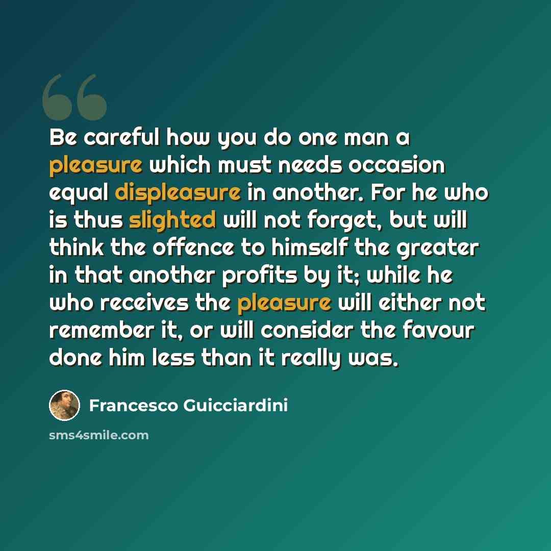“Be careful how you do one man a pleasure which must needs occasion equal displeasure in another. For he who is thus slighted will not forget, but will think the offence to himself the greater in that another profits by it; while he who receives the pleasure will either not remember it, or will…” quote by Francesco Guicciardini