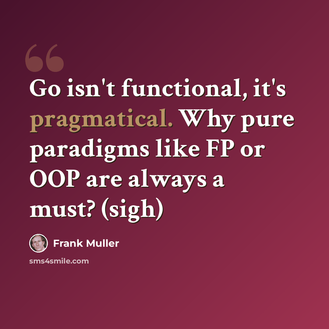 “Go isn't functional, it's pragmatical. Why pure paradigms like FP or OOP are always a must? (sigh)” quote by Frank Muller