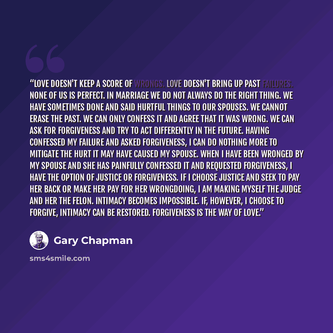 “Love doesn't keep a score of wrongs. Love doesn't bring up past failures. None of us is perfect. In marriage we do not always do the right thing. We have sometimes done and said hurtful things to our spouses. We cannot erase the past. We can only confess it and agree that it was wrong. We can ask…” quote by Gary Chapman