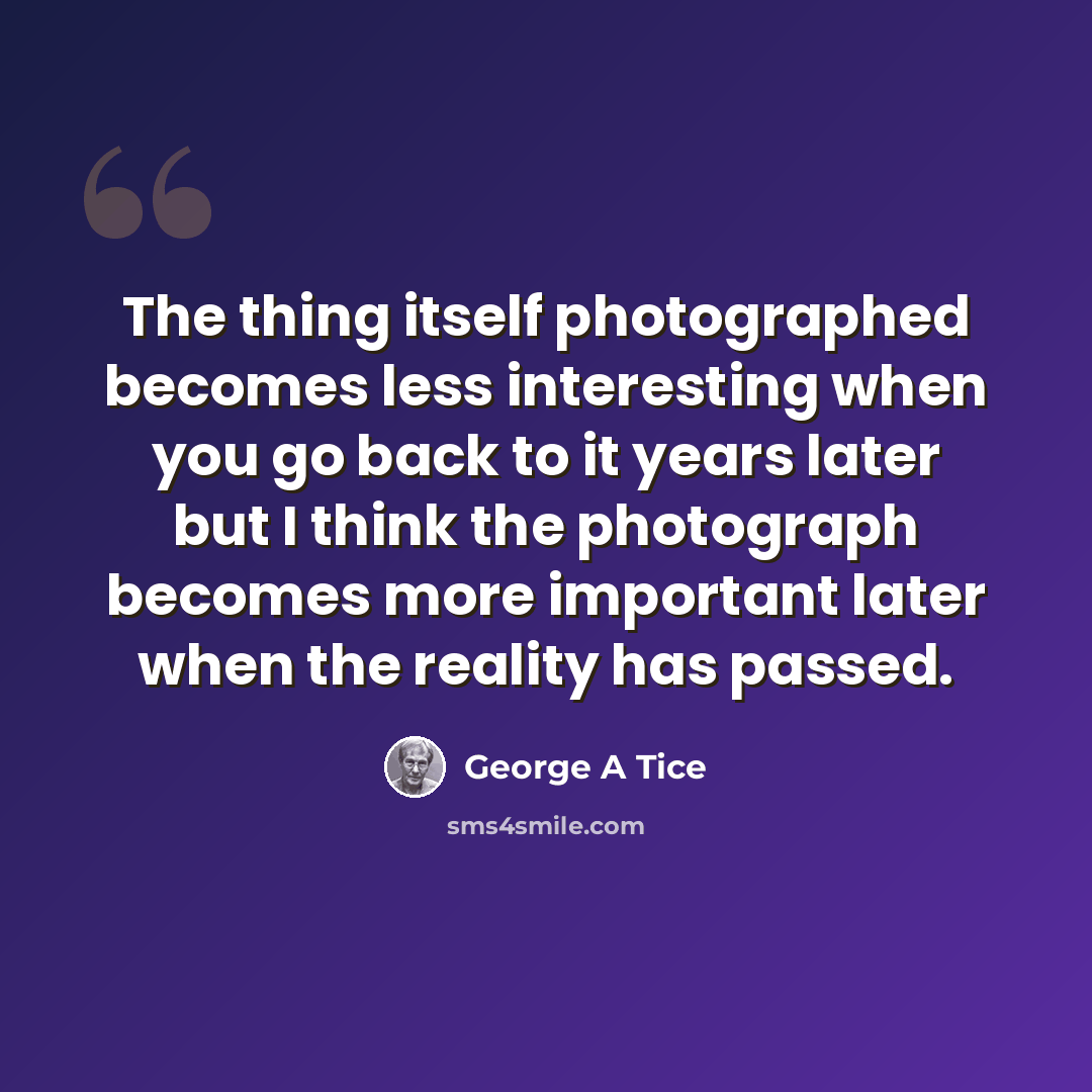 “The thing itself photographed becomes less interesting when you go back to it years later but I think the photograph becomes more important later when the reality has passed.” quote by George A Tice