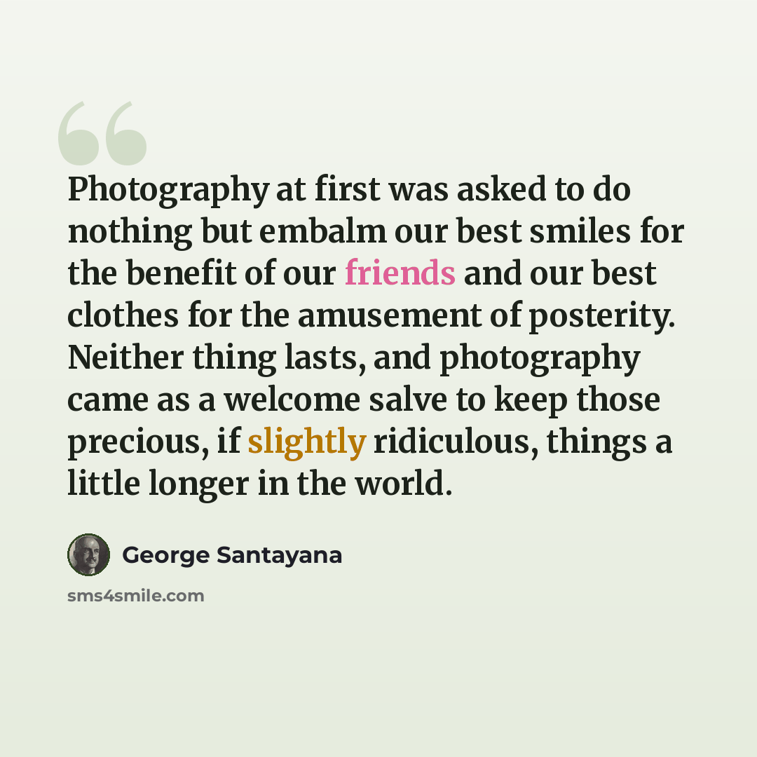 “Photography at first was asked to do nothing but embalm our best smiles for the benefit of our friends and our best clothes for the amusement of posterity. Neither thing lasts, and photography came as a welcome salve to keep those precious, if slightly ridiculous, things a little longer in the…” quote by George Santayana