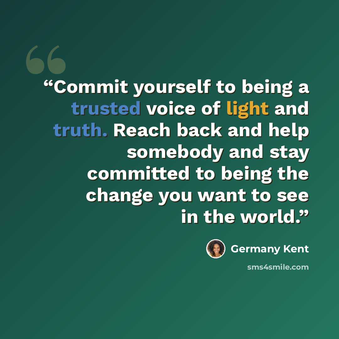 “Commit yourself to being a trusted voice of light and truth. Reach back and help somebody and stay committed to being the change you want to see in the world.” quote by Germany Kent