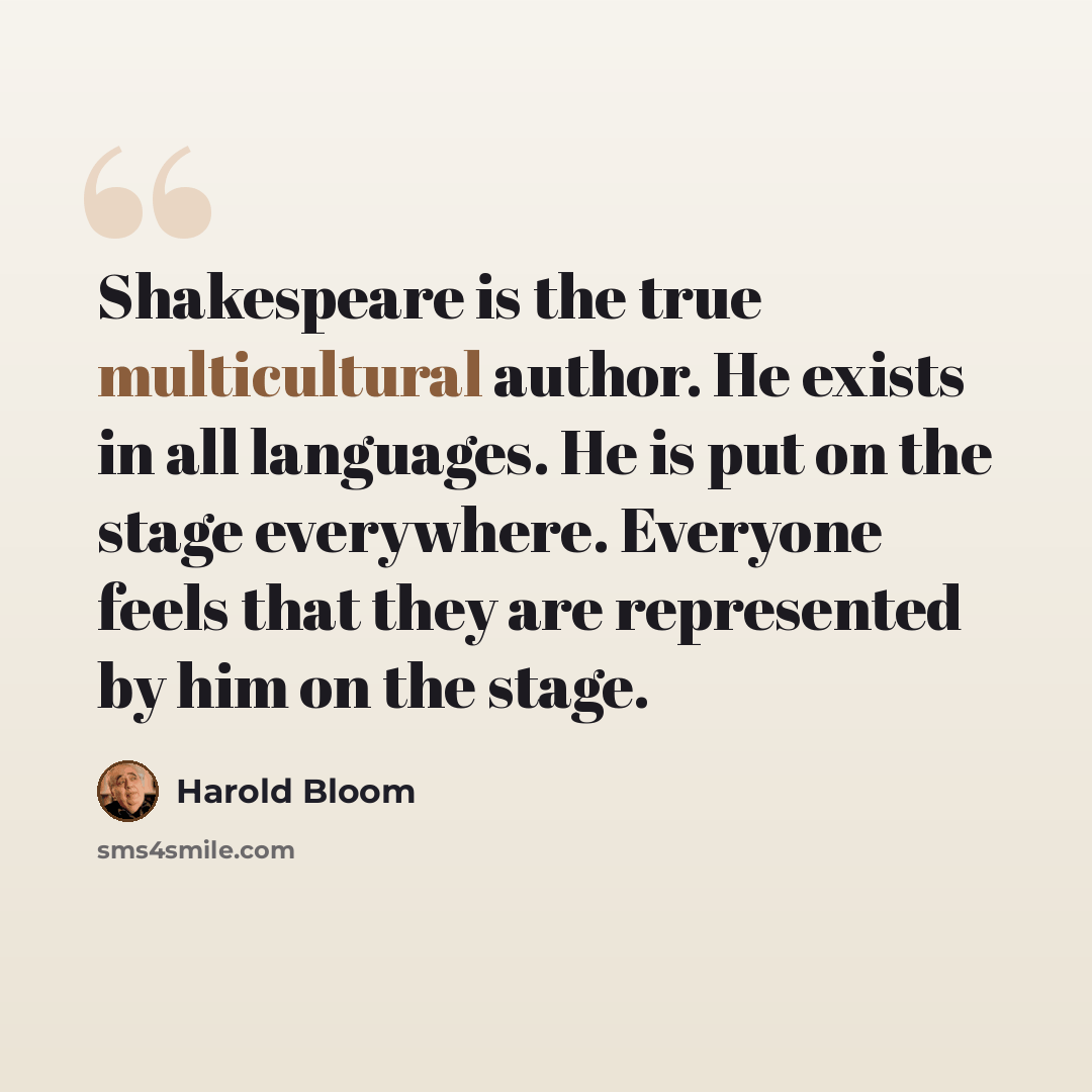 “Shakespeare is the true multicultural author. He exists in all languages. He is put on the stage everywhere. Everyone feels that they are represented by him on the stage.” quote by Harold Bloom