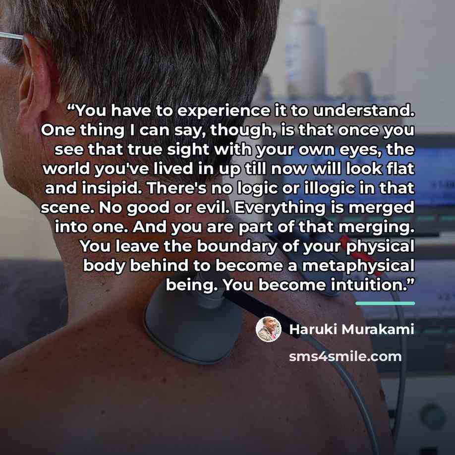 “You have to experience it to understand. One thing I can say, though, is that once you see that true sight with your own eyes, the world you've lived in up till now will look flat and insipid. There's no logic or illogic in that scene. No good or evil. Everything is merged into one. And you are…” quote by Haruki Murakami
