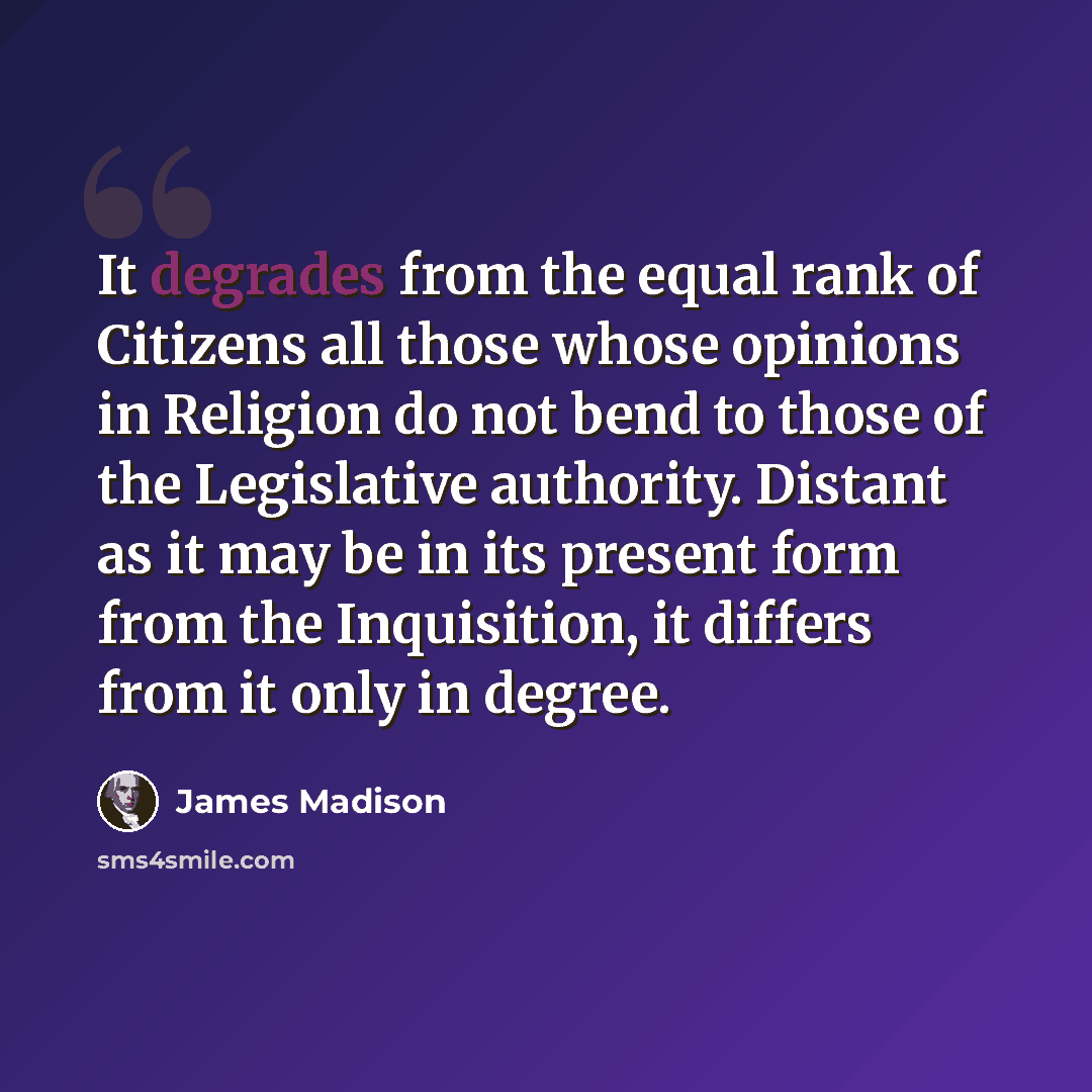 “It degrades from the equal rank of Citizens all those whose opinions in Religion do not bend to those of the Legislative authority. Distant as it may be in its present form from the Inquisition, it differs from it only in degree.” quote by James Madison