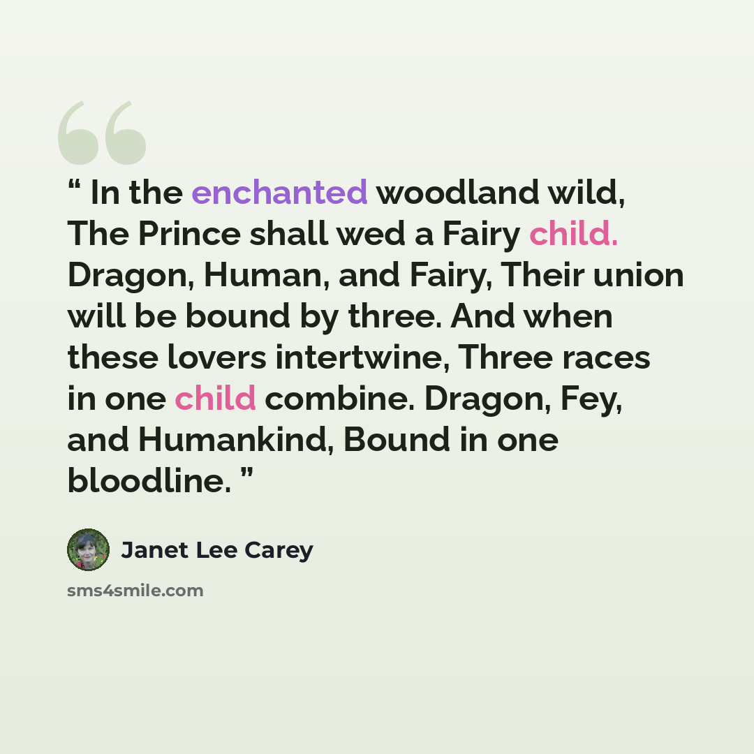“In the enchanted woodland wild, The Prince shall wed a Fairy child. Dragon, Human, and Fairy, Their union will be bound by three. And when these lovers intertwine, Three races in one child combine. Dragon, Fey, and Humankind, Bound in one bloodline.” quote by Janet Lee Carey