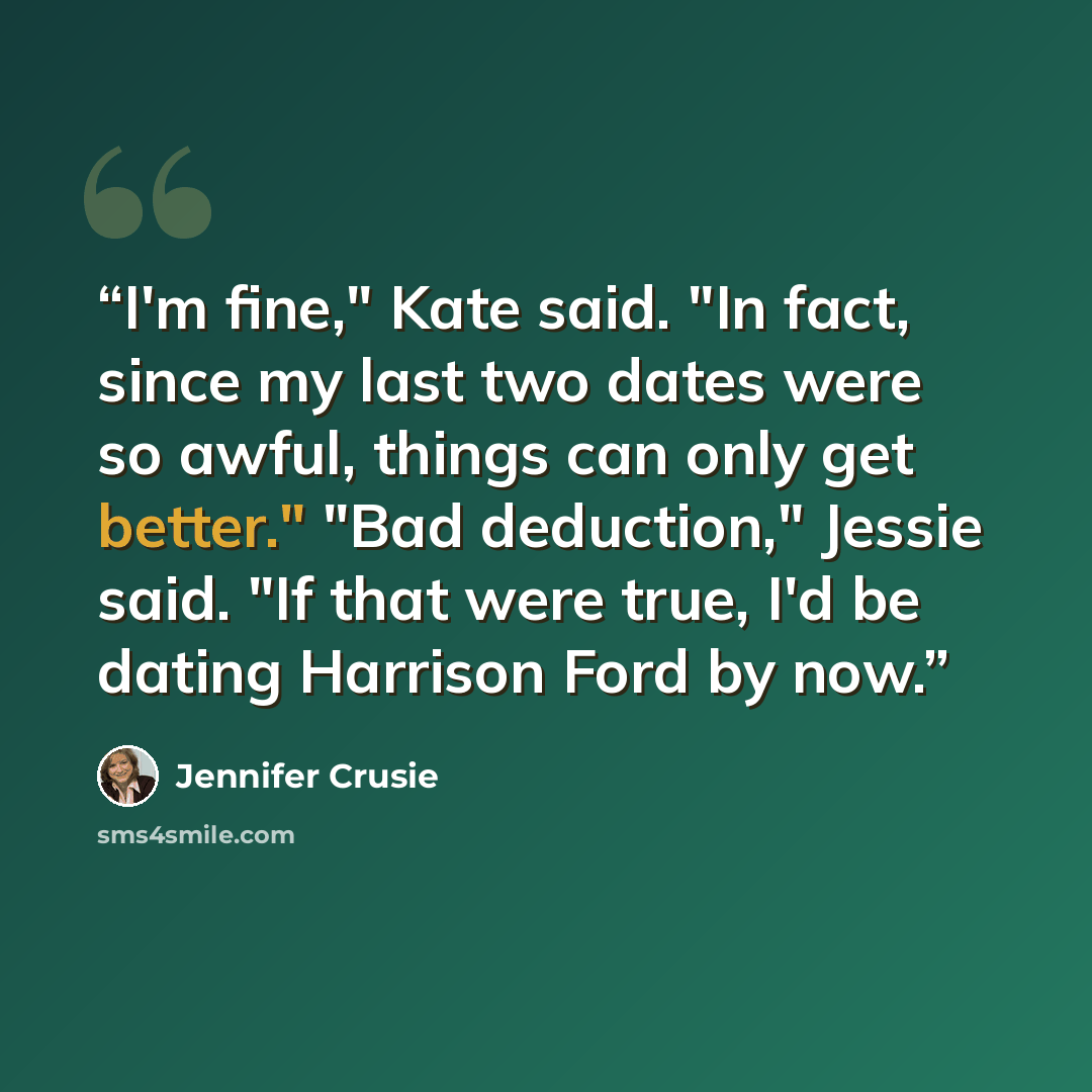 “I'm fine," Kate said. "In fact, since my last two dates were so awful, things can only get better." "Bad deduction," Jessie said. "If that were true, I'd be dating Harrison Ford by now.” quote by Jennifer Crusie