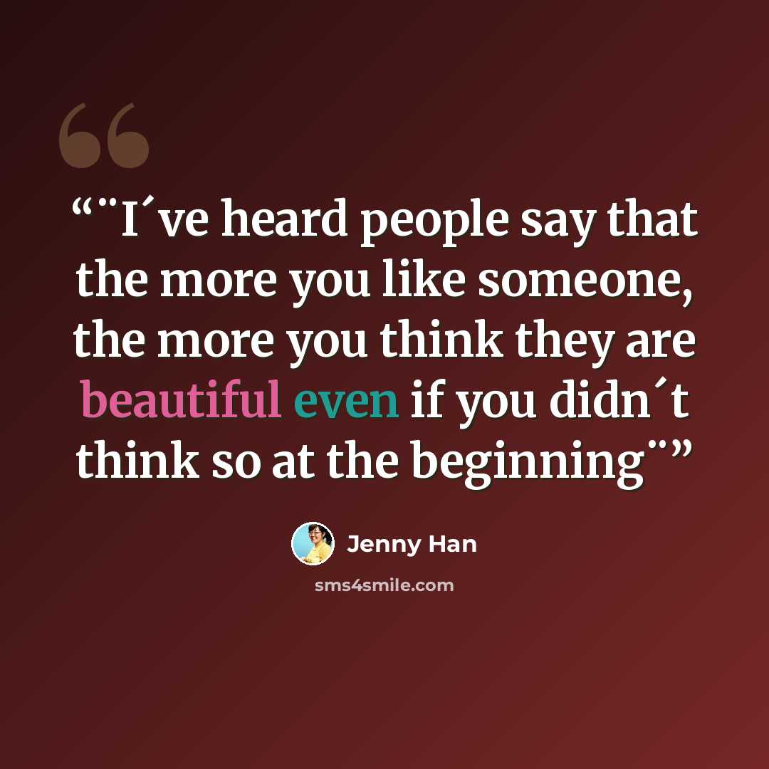 “¨I´ve heard people say that the more you like someone, the more you think they are beautiful even if you didn´t think so at the beginning¨” quote by Jenny Han