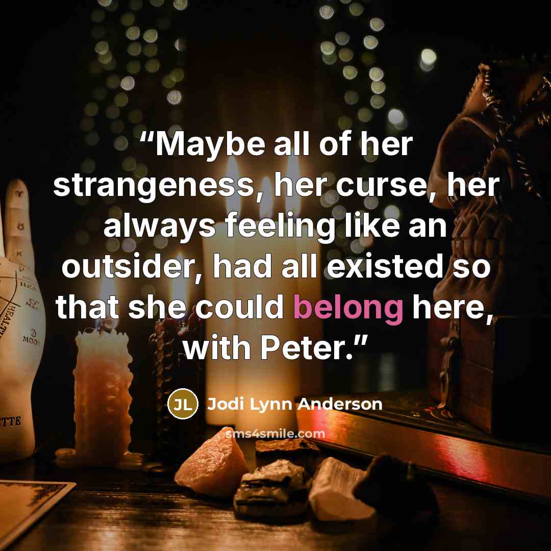 “Maybe all of her strangeness, her curse, her always feeling like an outsider, had all existed so that she could belong here, with Peter.” quote by Jodi Lynn Anderson