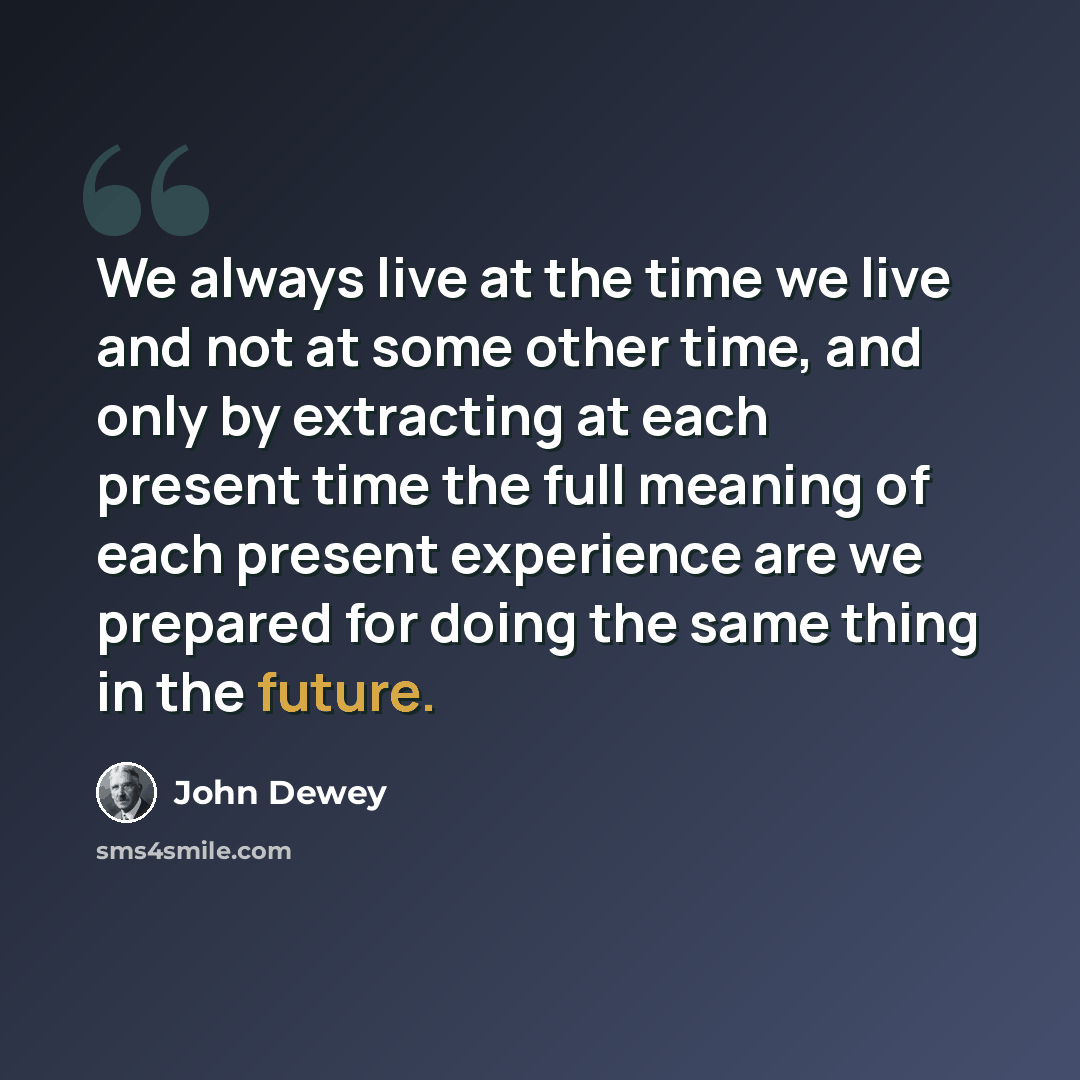 “We always live at the time we live and not at some other time, and only by extracting at each present time the full meaning of each present experience are we prepared for doing the same thing in the future.” quote by John Dewey