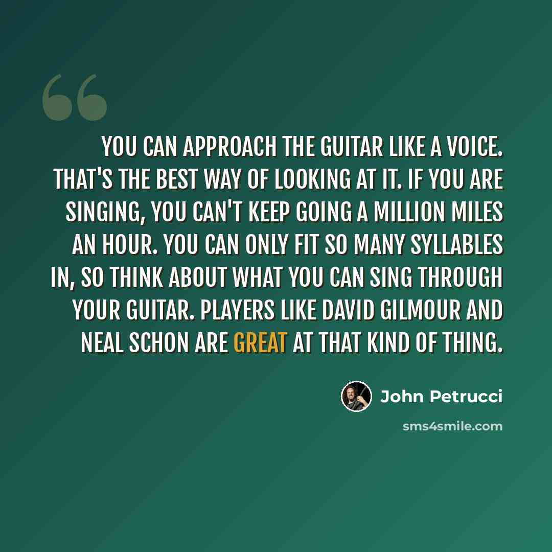 “You can approach the guitar like a voice. That's the best way of looking at it. If you are singing, you can't keep going a million miles an hour. You can only fit so many syllables in, so think about what you can sing through your guitar. Players like David Gilmour and Neal Schon are great at that…” quote by John Petrucci