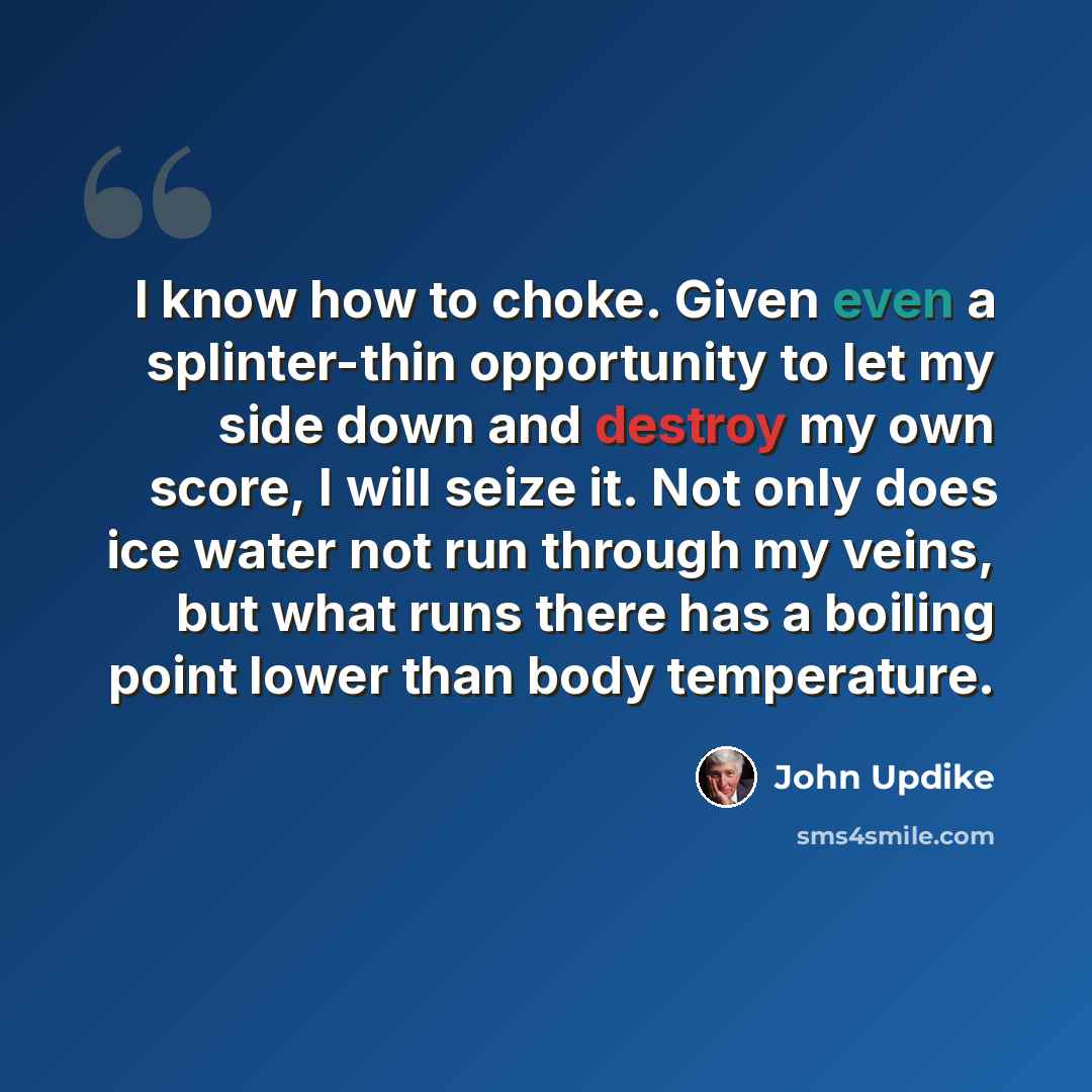 “I know how to choke. Given even a splinter-thin opportunity to let my side down and destroy my own score, I will seize it. Not only does ice water not run through my veins, but what runs there has a boiling point lower than body temperature.” quote by John Updike