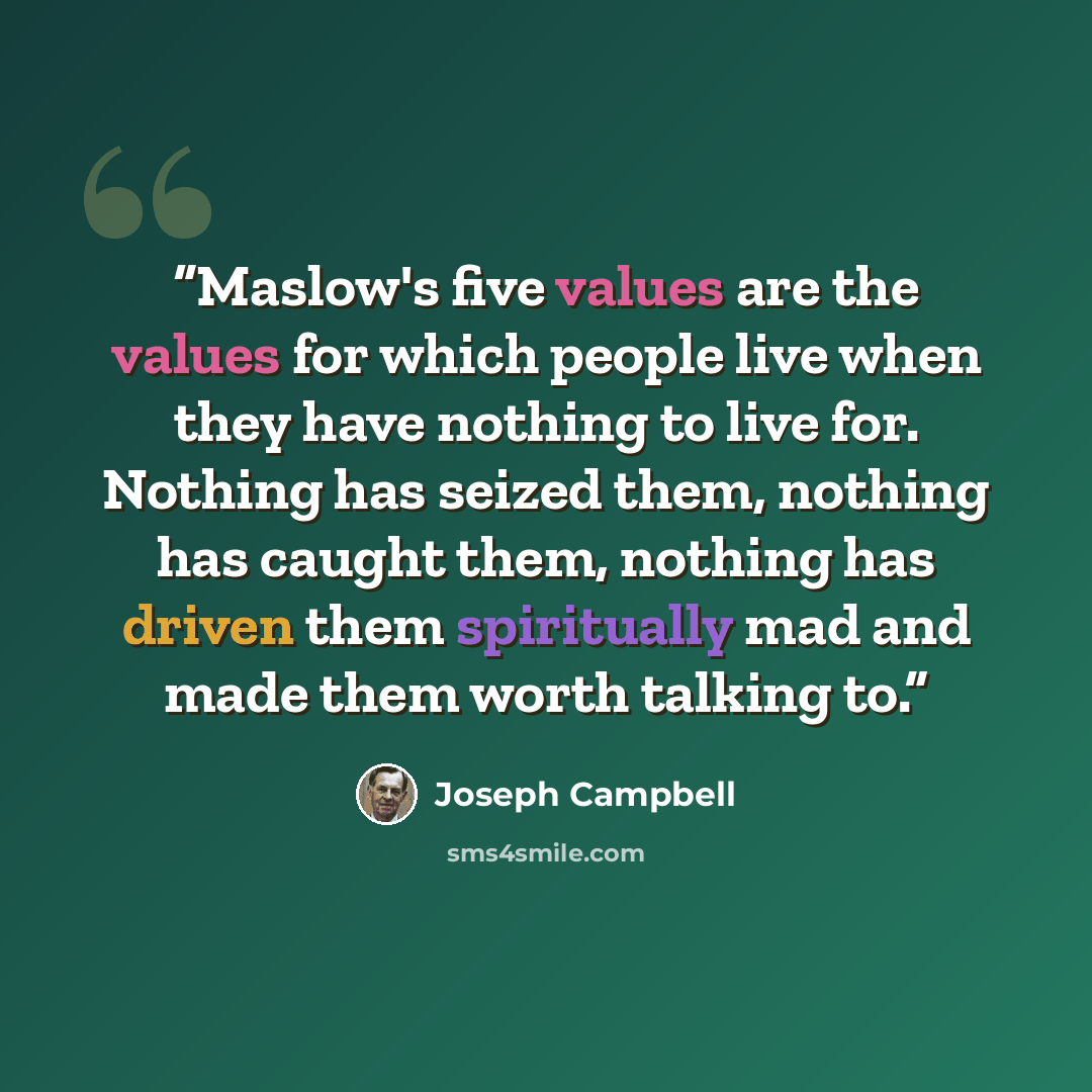 “Maslow's five values are the values for which people live when they have nothing to live for. Nothing has seized them, nothing has caught them, nothing has driven them spiritually mad and made them worth talking to.” quote by Joseph Campbell