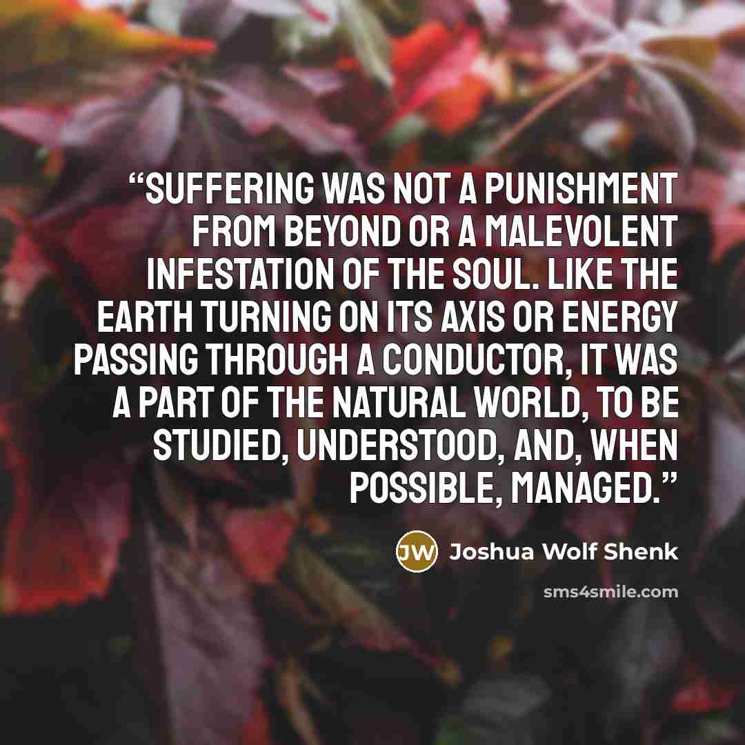 “Suffering was not a punishment from beyond or a malevolent infestation of the soul. Like the earth turning on its axis or energy passing through a conductor, it was a part of the natural world, to be studied, understood, and, when possible, managed.” quote by Joshua Wolf Shenk