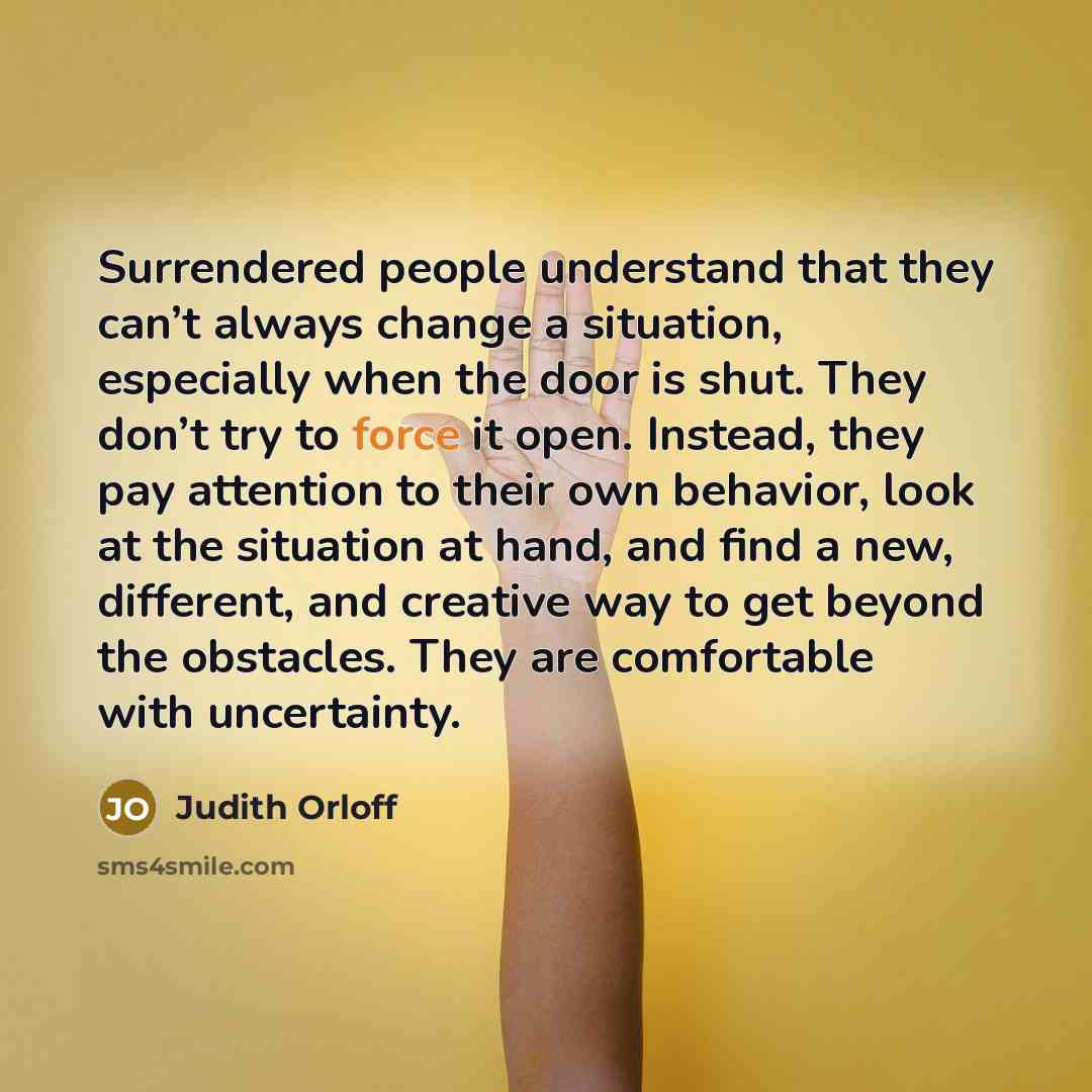 “Surrendered people understand that they can’t always change a situation, especially when the door is shut. They don’t try to force it open. Instead, they pay attention to their own behavior, look at the situation at hand, and find a new, different, and creative way to get beyond the obstacles…” quote by Judith Orloff