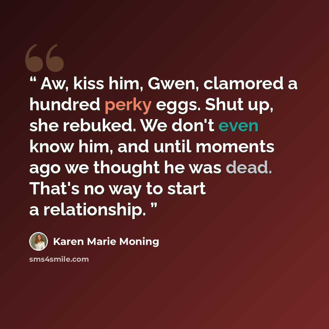 “Aw, kiss him, Gwen, clamored a hundred perky eggs. Shut up, she rebuked. We don't even know him, and until moments ago we thought he was dead. That's no way to start a relationship.” quote by Karen Marie Moning