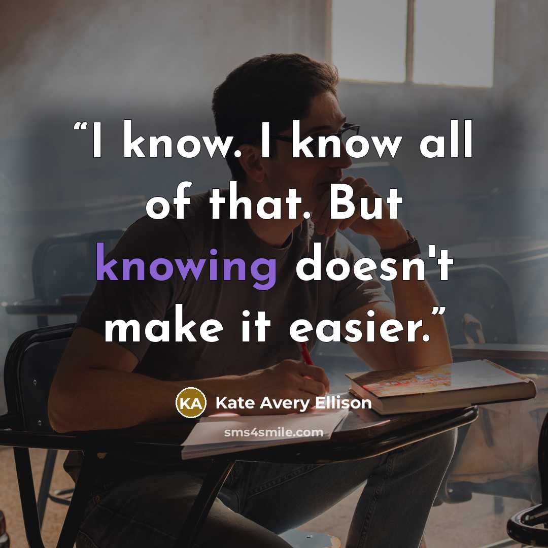 “I know. I know all of that. But knowing doesn't make it easier.” quote by Kate Avery Ellison