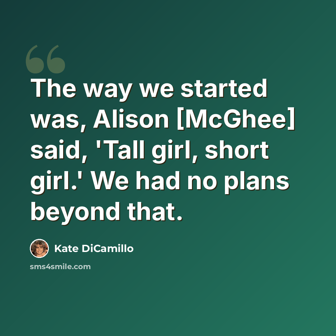 “The way we started was, Alison [McGhee] said, 'Tall girl, short girl.' We had no plans beyond that.” quote by Kate DiCamillo