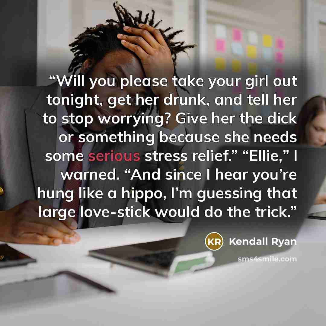 “Will you please take your girl out tonight, get her drunk, and tell her to stop worrying? Give her the dick or something because she needs some serious stress relief.” “Ellie,” I warned. “And since I hear you’re hung like a hippo, I’m guessing that large love-stick would do the trick.” quote by Kendall Ryan