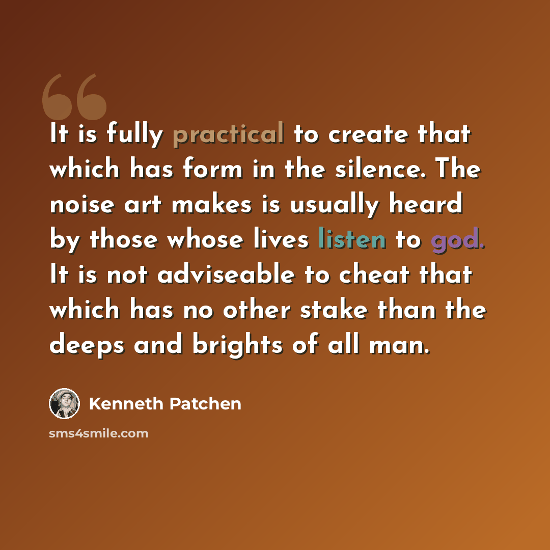 “It is fully practical to create that which has form in the silence. The noise art makes is usually heard by those whose lives listen to god. It is not adviseable to cheat that which has no other stake than the deeps and brights of all man.” quote by Kenneth Patchen