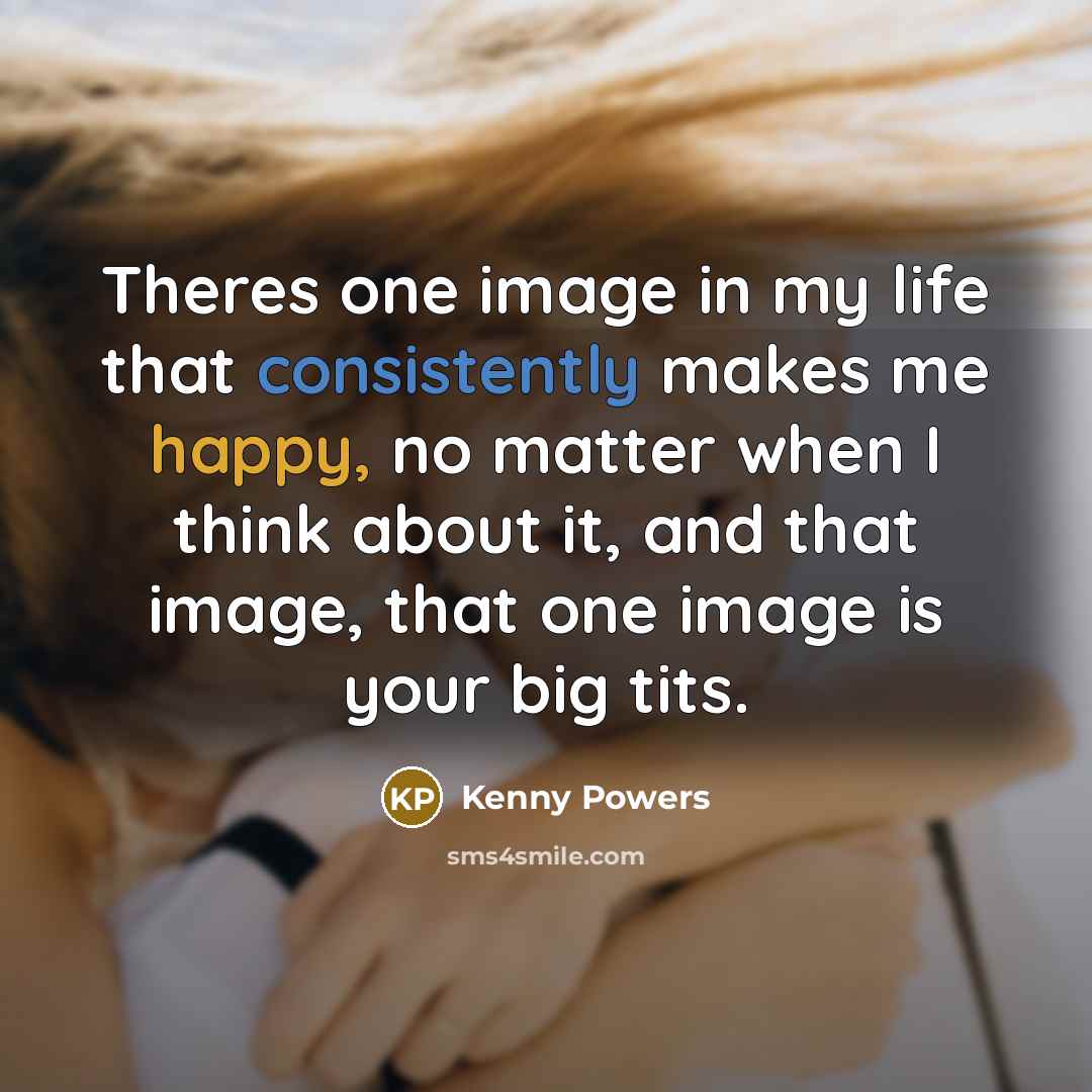 “Theres one image in my life that consistently makes me happy, no matter when I think about it, and that image, that one image is your big tits.” quote by Kenny Powers