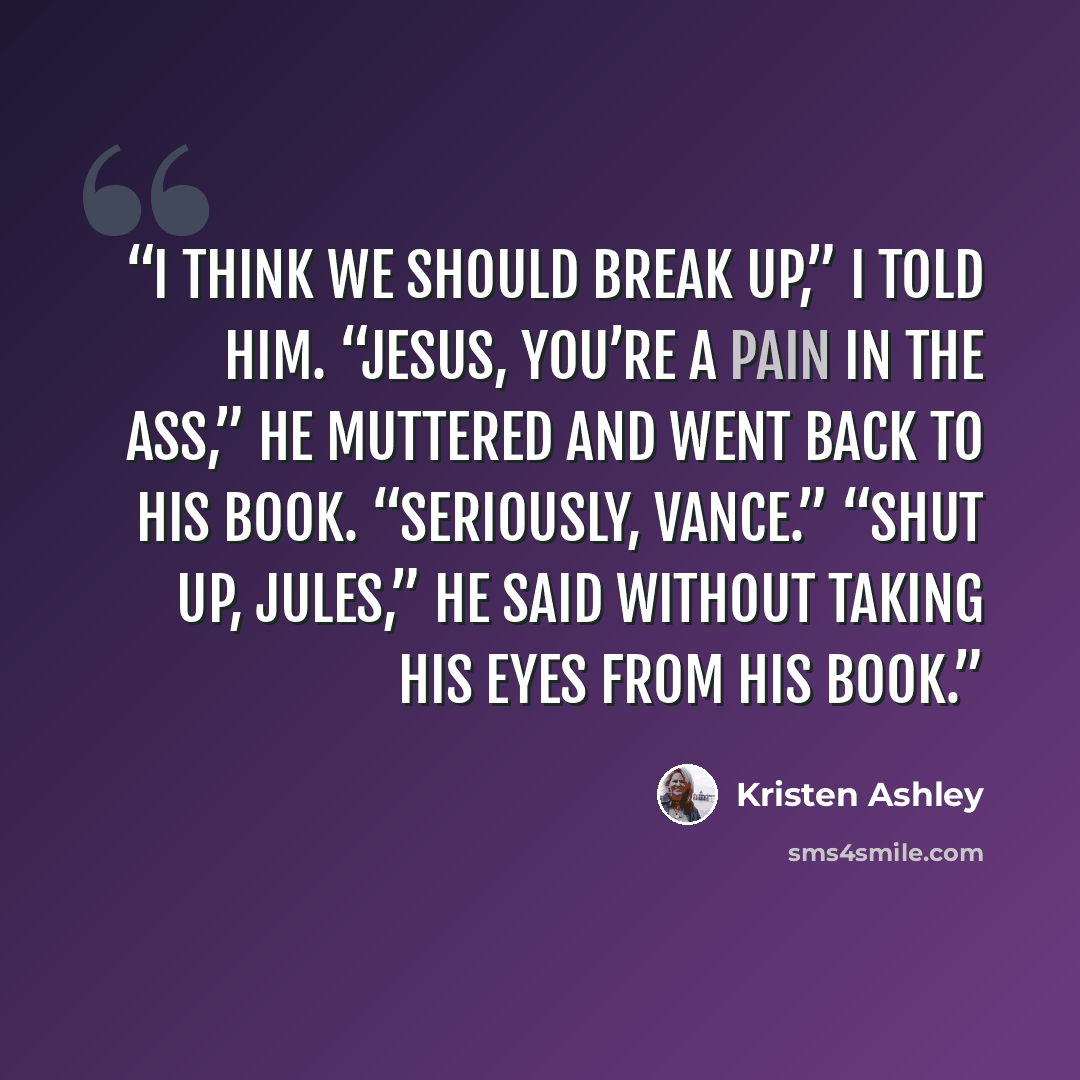 “I think we should break up,” I told him. “Jesus, you’re a pain in the ass,” he muttered and went back to his book. “Seriously, Vance.” “Shut up, Jules,” he said without taking his eyes from his book.” quote by Kristen Ashley