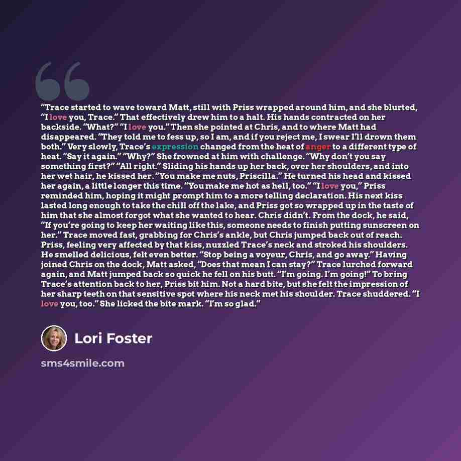 “Trace started to wave toward Matt, still with Priss wrapped around him, and she blurted, “I love you, Trace.” That effectively drew him to a halt. His hands contracted on her backside. “What?” “I love you.” Then she pointed at Chris, and to where Matt had disappeared. “They told me to fess up, so…” quote by Lori Foster