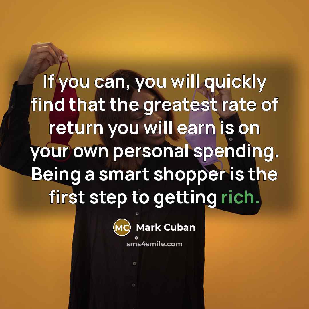 “If you can, you will quickly find that the greatest rate of return you will earn is on your own personal spending. Being a smart shopper is the first step to getting rich.” quote by Mark Cuban