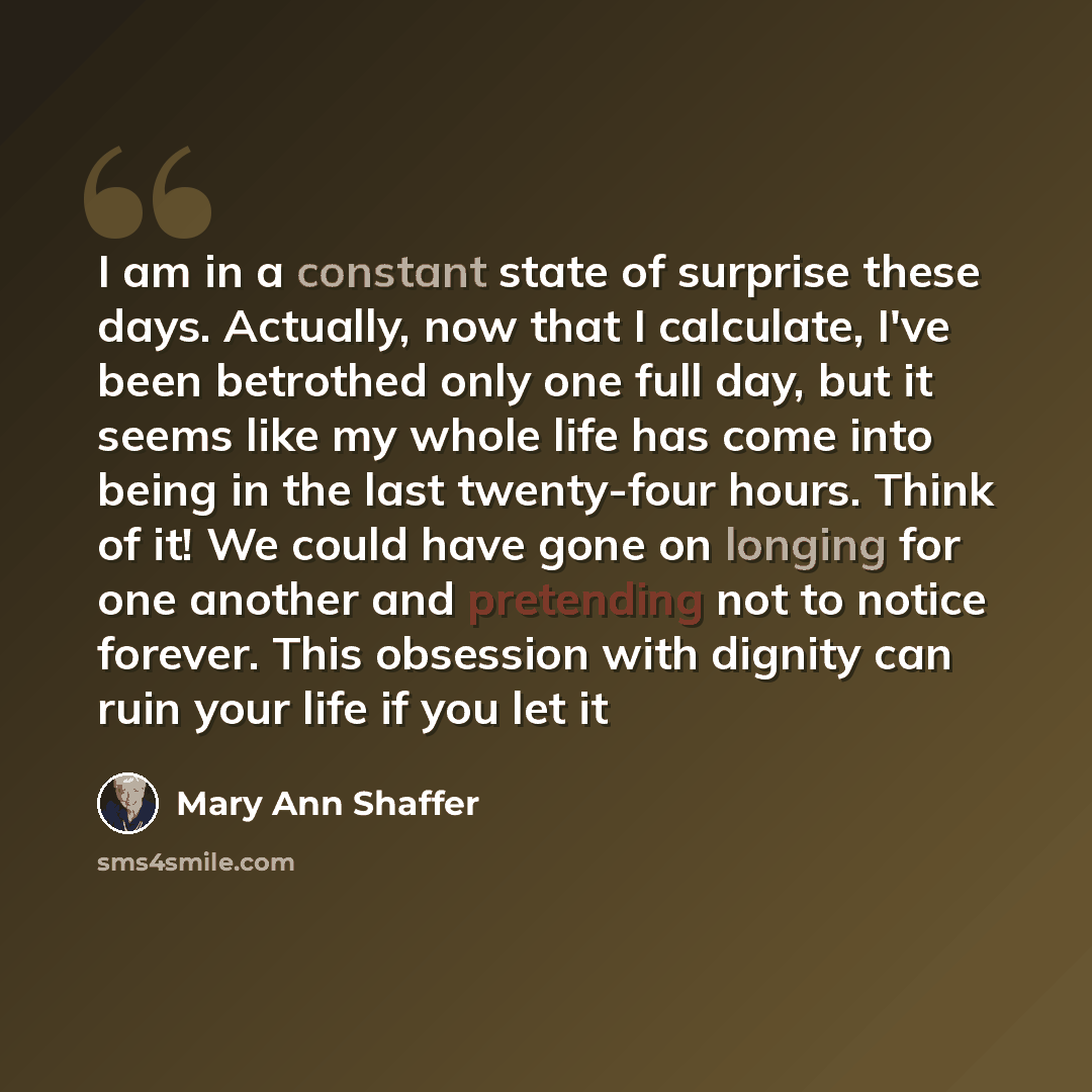 “I am in a constant state of surprise these days. Actually, now that I calculate, I've been betrothed only one full day, but it seems like my whole life has come into being in the last twenty-four hours. Think of it! We could have gone on longing for one another and pretending not to notice…” quote by Mary Ann Shaffer