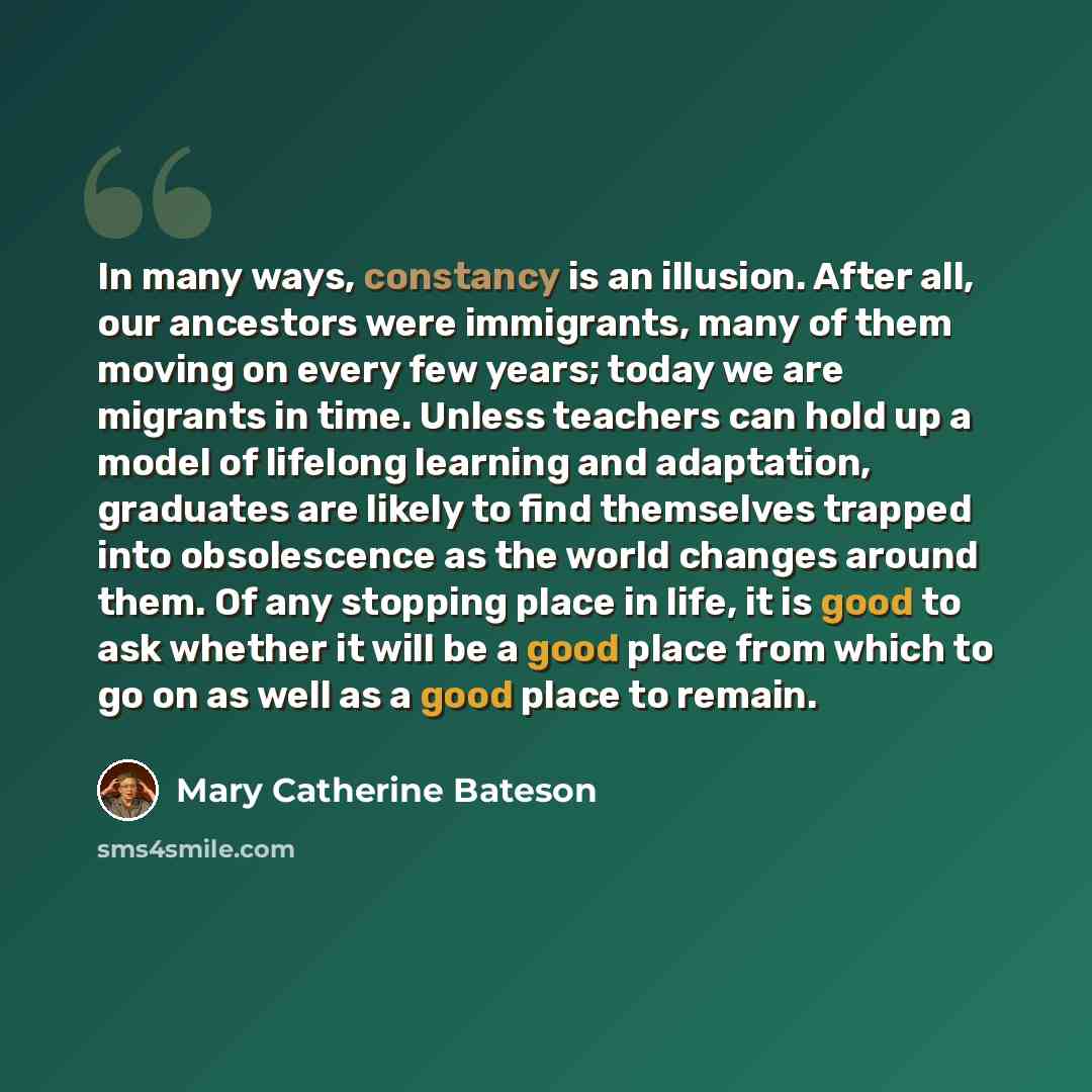 “In many ways, constancy is an illusion. After all, our ancestors were immigrants, many of them moving on every few years; today we are migrants in time. Unless teachers can hold up a model of lifelong learning and adaptation, graduates are likely to find themselves trapped into obsolescence as the…” quote by Mary Catherine Bateson