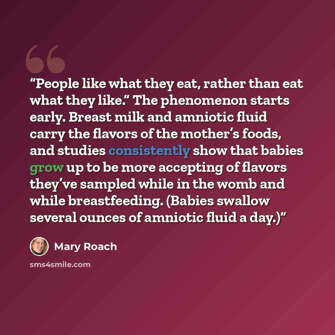“People like what they eat, rather than eat what they like.” The phenomenon starts early. Breast milk and amniotic fluid carry the flavors of the mother’s foods, and studies consistently show that babies grow up to be more accepting of flavors they’ve sampled while in the womb and while…” quote by Mary Roach