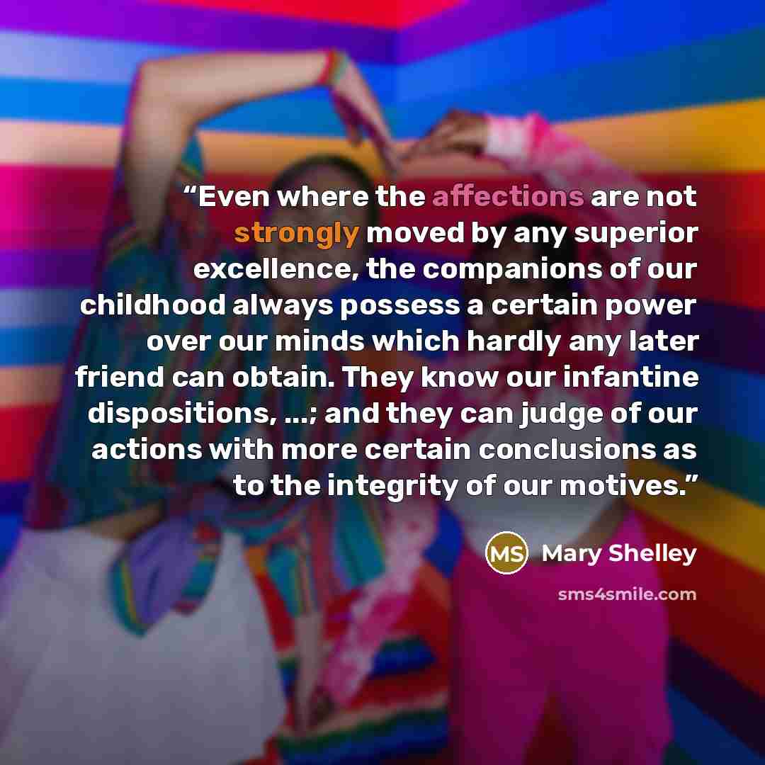 “Even where the affections are not strongly moved by any superior excellence, the companions of our childhood always possess a certain power over our minds which hardly any later friend can obtain. They know our infantine dispositions, ...; and they can judge of our actions with more certain…” quote by Mary Shelley