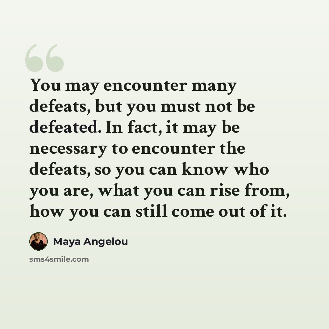 “You may encounter many defeats, but you must not be defeated. In fact, it may be necessary to encounter the defeats, so you can know who you are, what you can rise from, how you can still come out of it.” quote by Maya Angelou