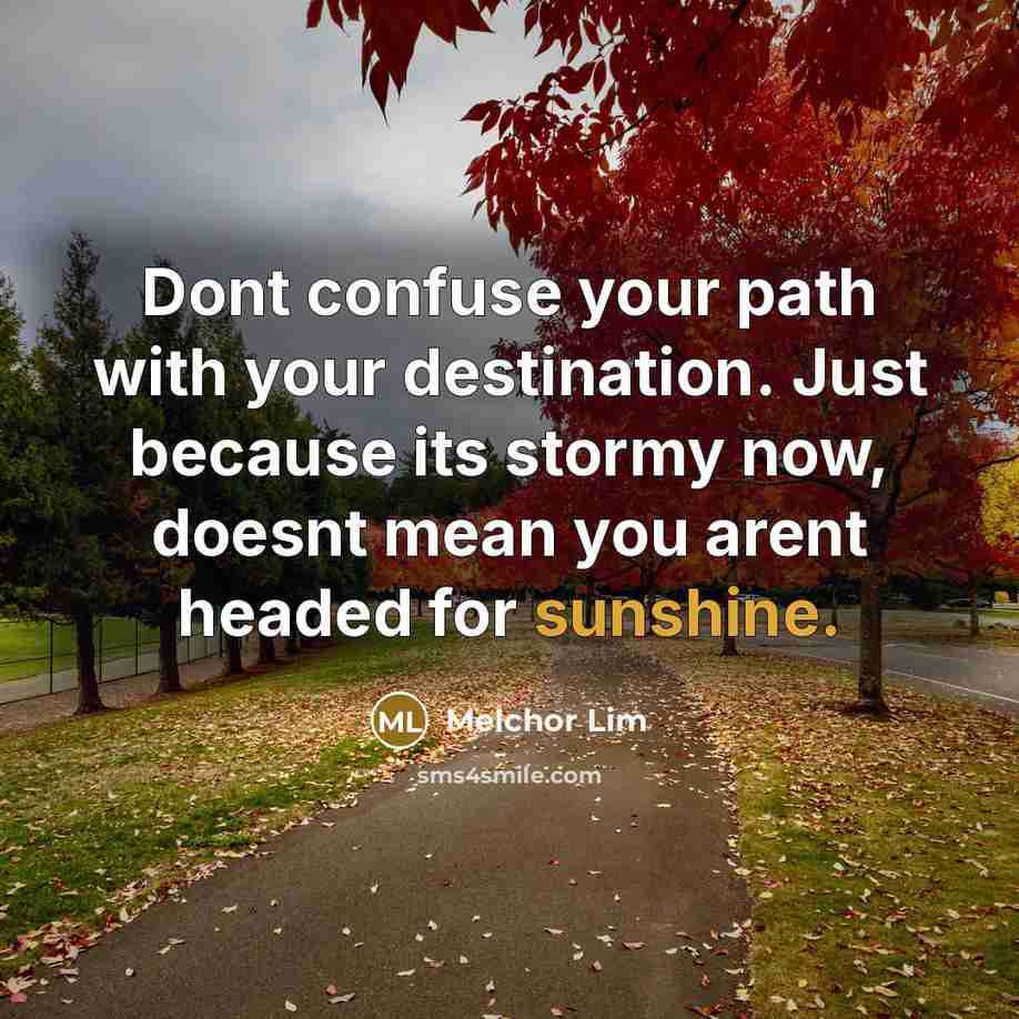 “Dont confuse your path with your destination. Just because its stormy now, doesnt mean you arent headed for sunshine.” quote by Melchor Lim