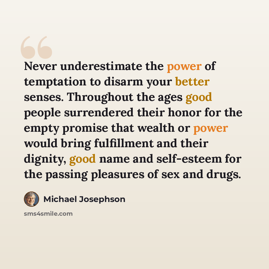 “Never underestimate the power of temptation to disarm your better senses. Throughout the ages good people surrendered their honor for the empty promise that wealth or power would bring fulfillment and their dignity, good name and self-esteem for the passing pleasures of sex and drugs.” quote by Michael Josephson