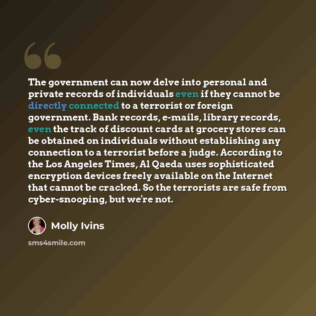 “The government can now delve into personal and private records of individuals even if they cannot be directly connected to a terrorist or foreign government. Bank records, e-mails, library records, even the track of discount cards at grocery stores can be obtained on individuals without…” quote by Molly Ivins