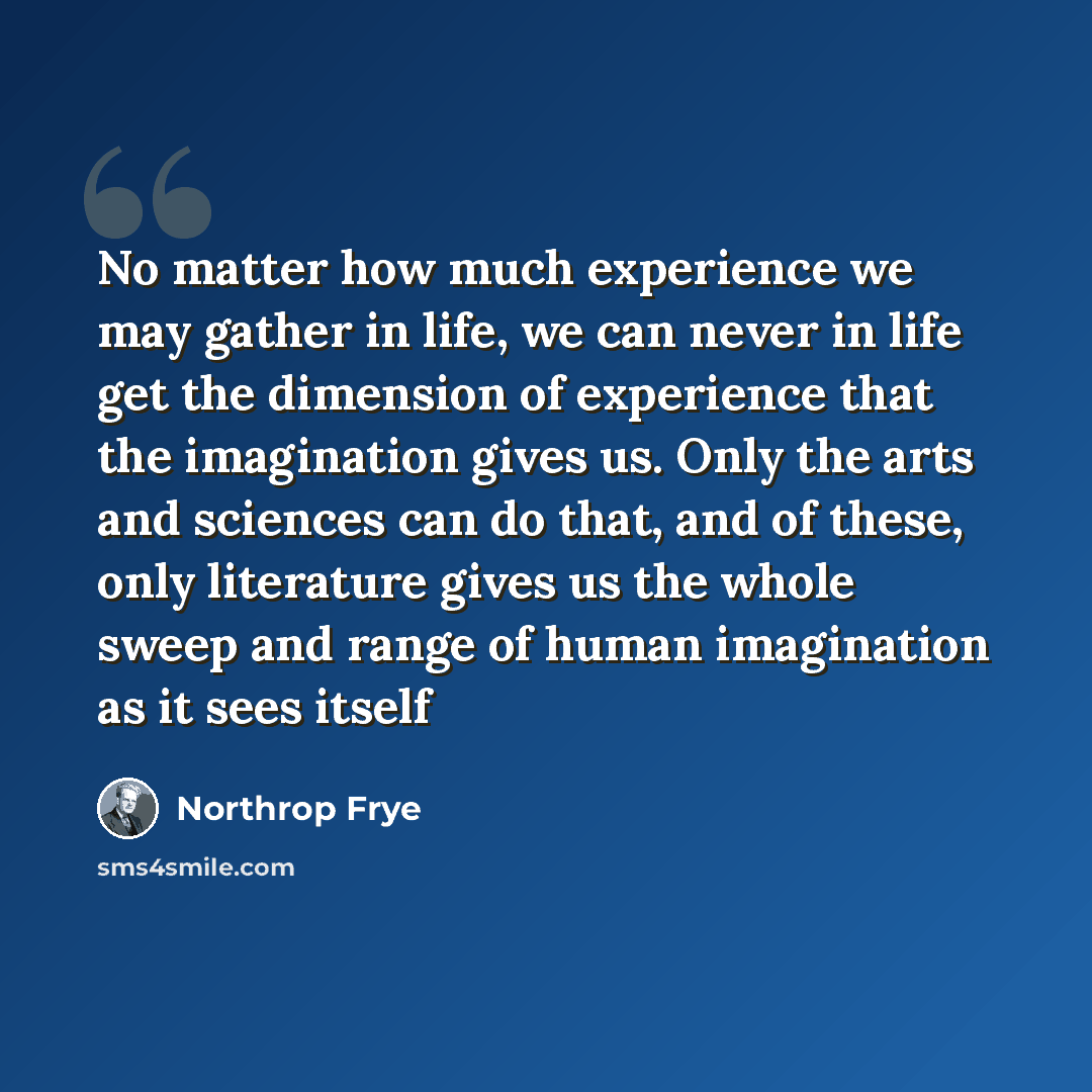 “No matter how much experience we may gather in life, we can never in life get the dimension of experience that the imagination gives us. Only the arts and sciences can do that, and of these, only literature gives us the whole sweep and range of human imagination as it sees itself” quote by Northrop Frye