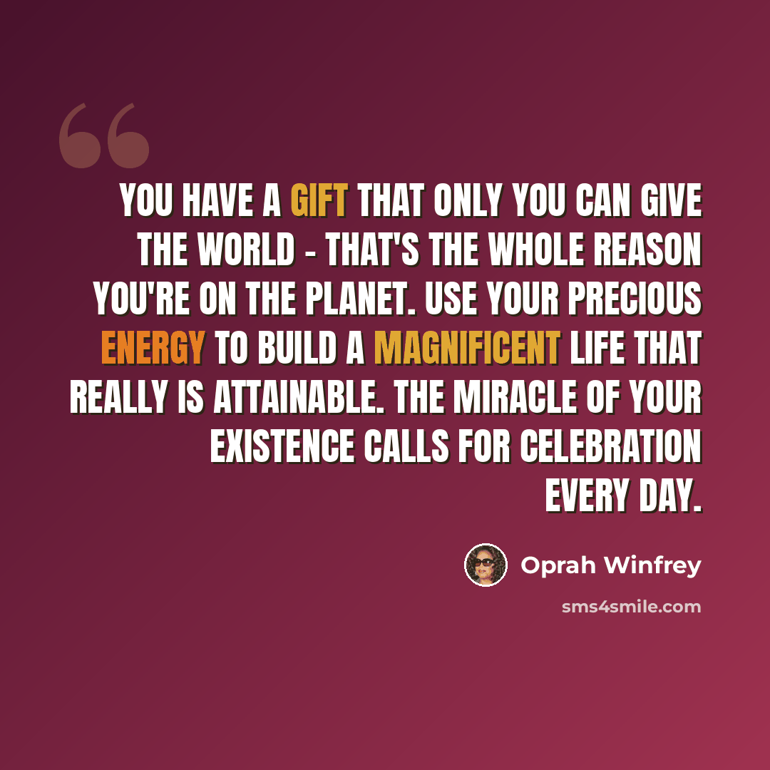“You have a gift that only you can give the world - that's the whole reason you're on the planet. Use your precious energy to build a magnificent life that really is attainable. The miracle of your existence calls for celebration every day.” quote by Oprah Winfrey