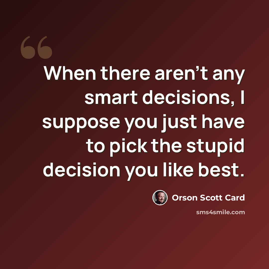 “When there aren't any smart decisions, I suppose you just have to pick the stupid decision you like best.” quote by Orson Scott Card