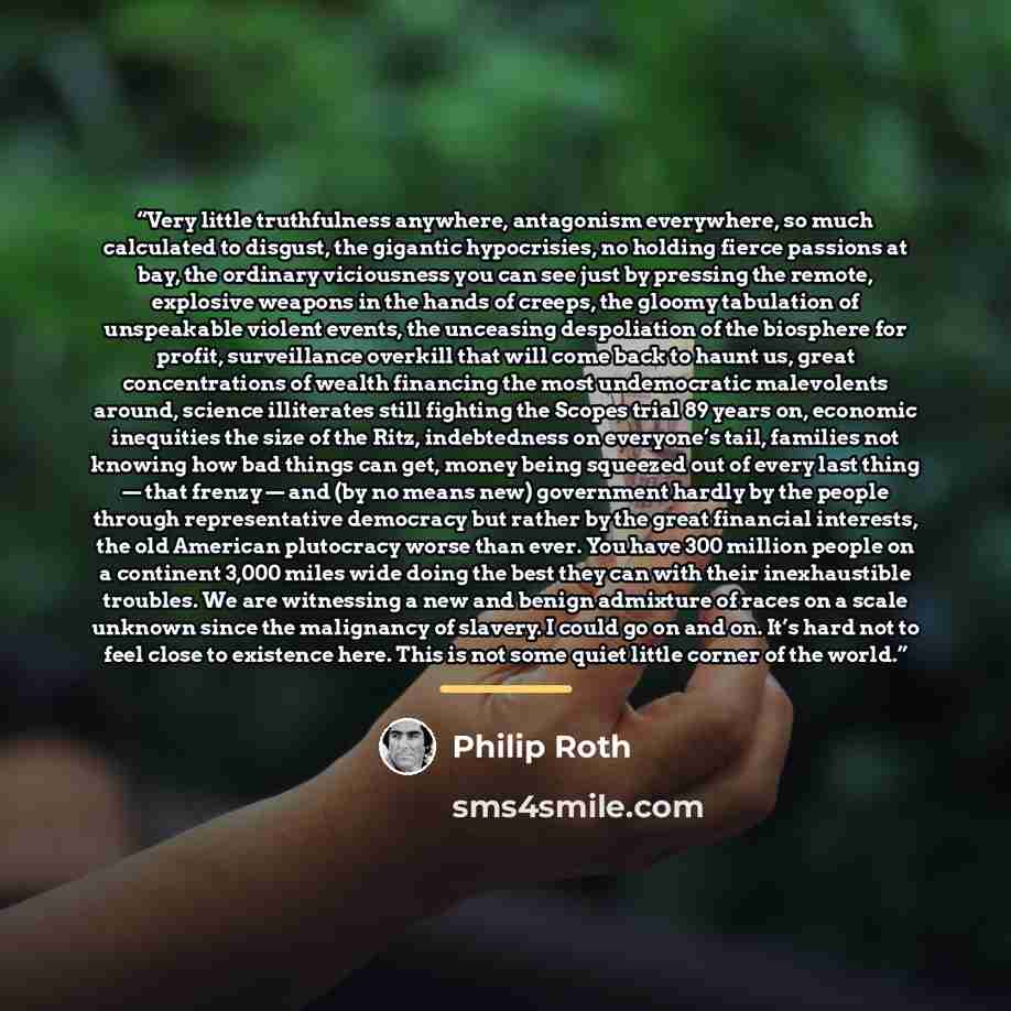 “Very little truthfulness anywhere, antagonism everywhere, so much calculated to disgust, the gigantic hypocrisies, no holding fierce passions at bay, the ordinary viciousness you can see just by pressing the remote, explosive weapons in the hands of creeps, the gloomy tabulation of unspeakable…” quote by Philip Roth
