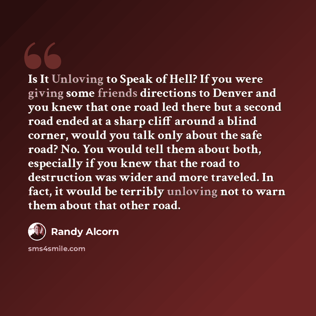 “Is It Unloving to Speak of Hell? If you were giving some friends directions to Denver and you knew that one road led there but a second road ended at a sharp cliff around a blind corner, would you talk only about the safe road? No. You would tell them about both, especially if you knew that the…” quote by Randy Alcorn
