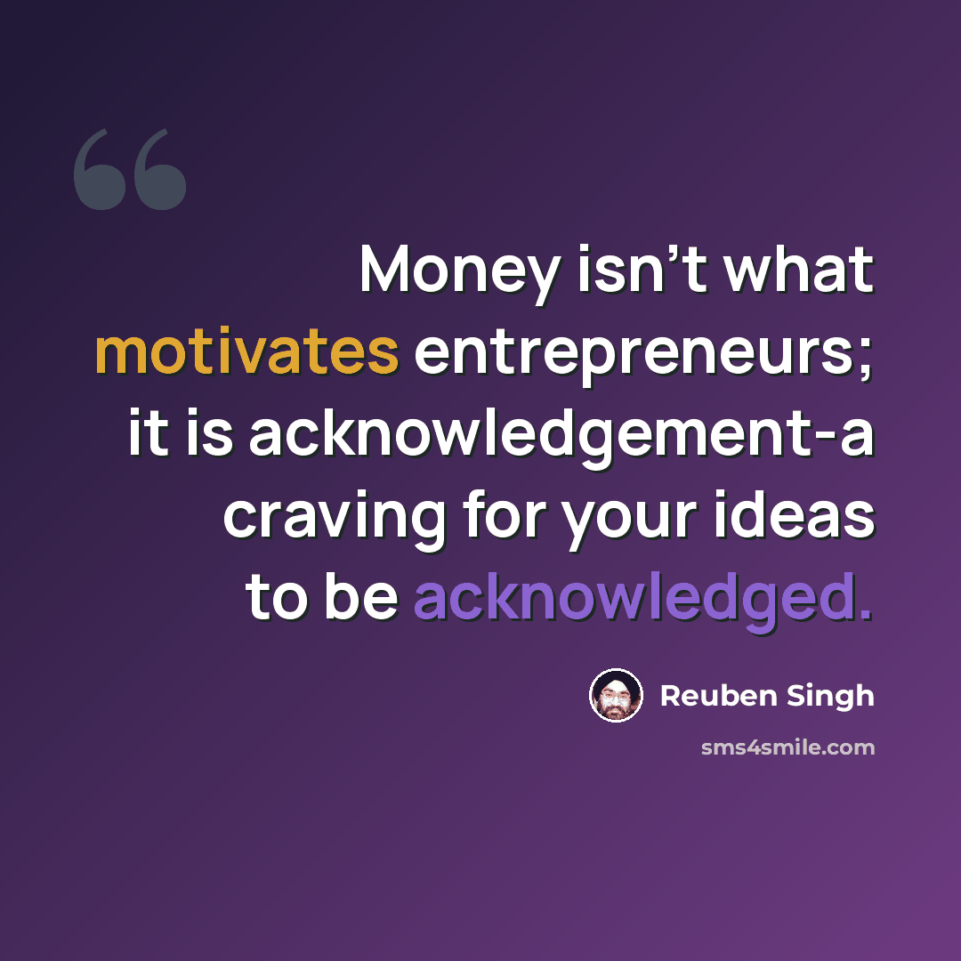 “Money isn't what motivates entrepreneurs; it is acknowledgement-a craving for your ideas to be acknowledged.” quote by Reuben Singh