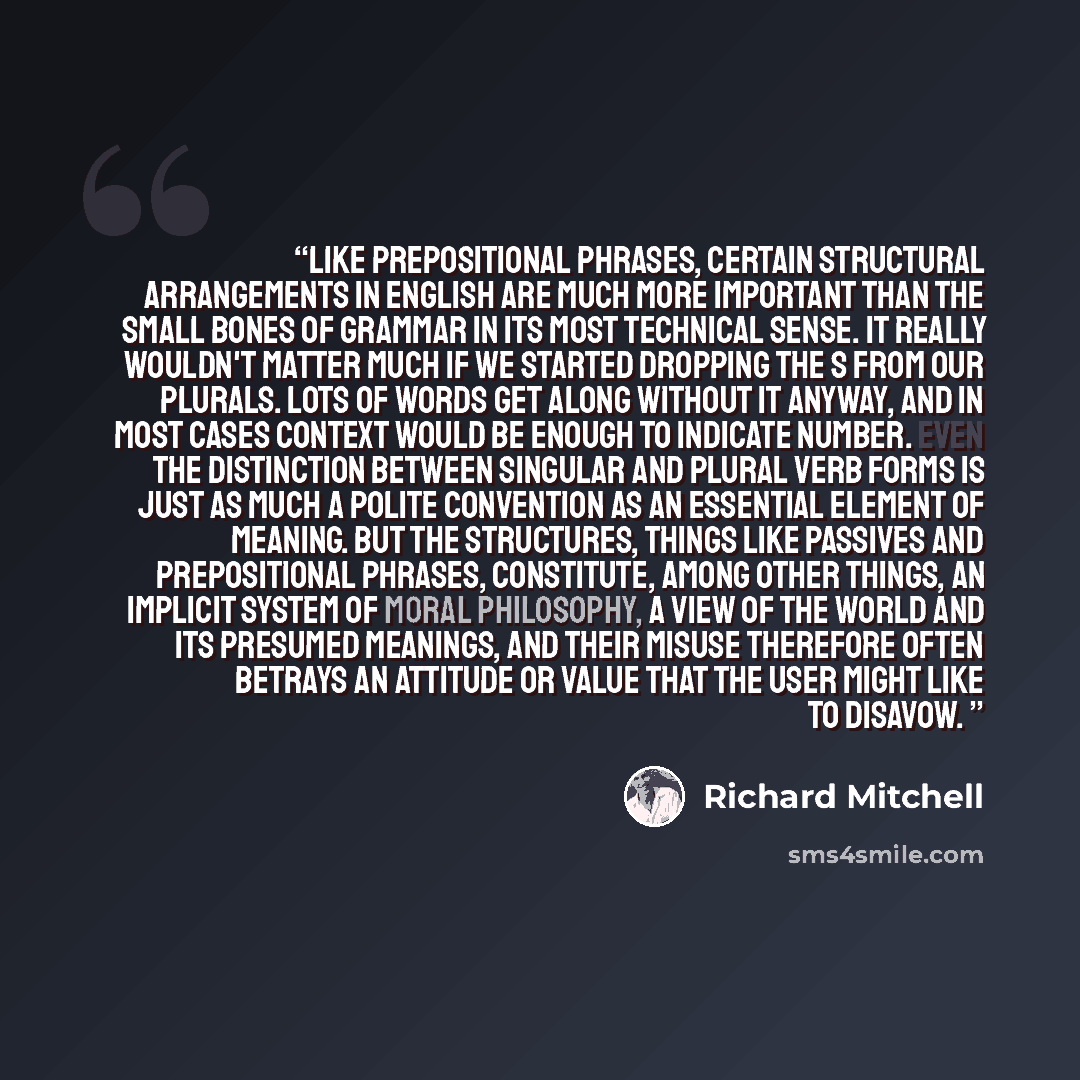 “Like prepositional phrases, certain structural arrangements in English are much more important than the small bones of grammar in its most technical sense. It really wouldn't matter much if we started dropping the s from our plurals. Lots of words get along without it anyway, and in most cases…” quote by Richard Mitchell