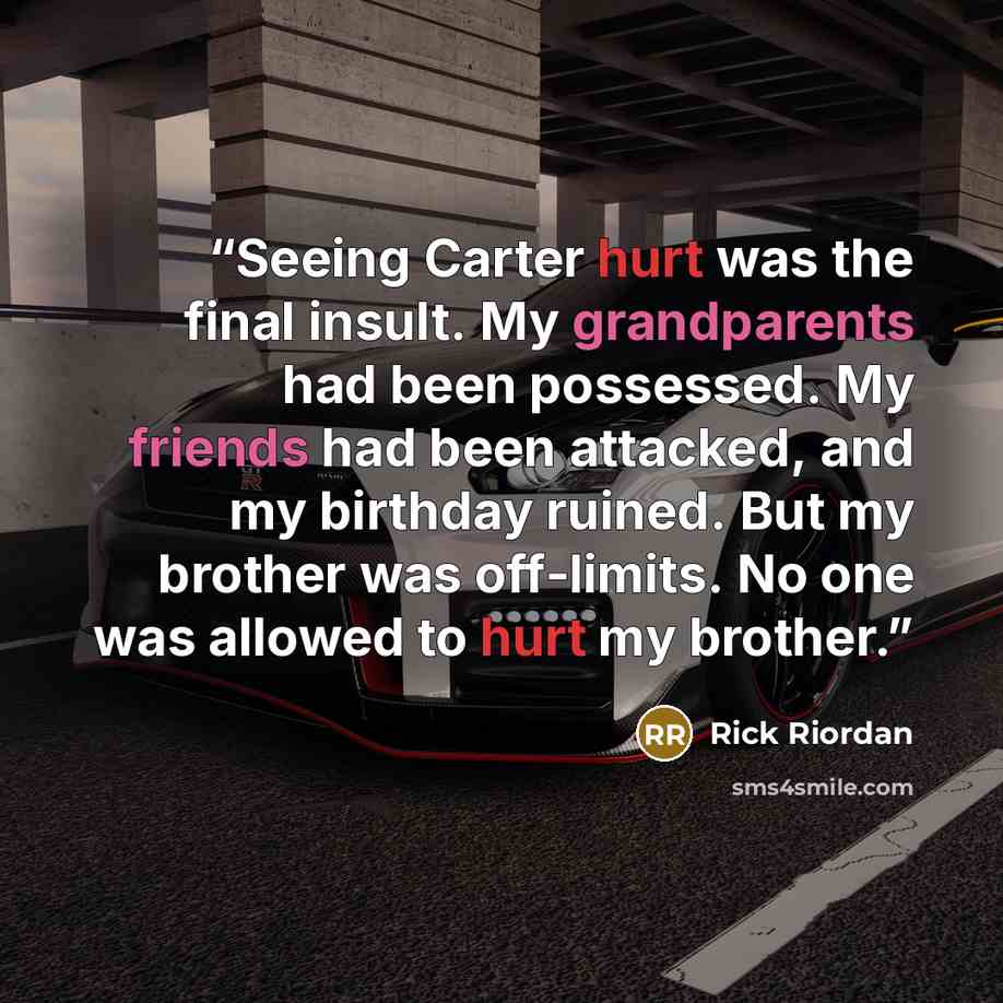 “Seeing Carter hurt was the final insult. My grandparents had been possessed. My friends had been attacked, and my birthday ruined. But my brother was off-limits. No one was allowed to hurt my brother.” quote by Rick Riordan