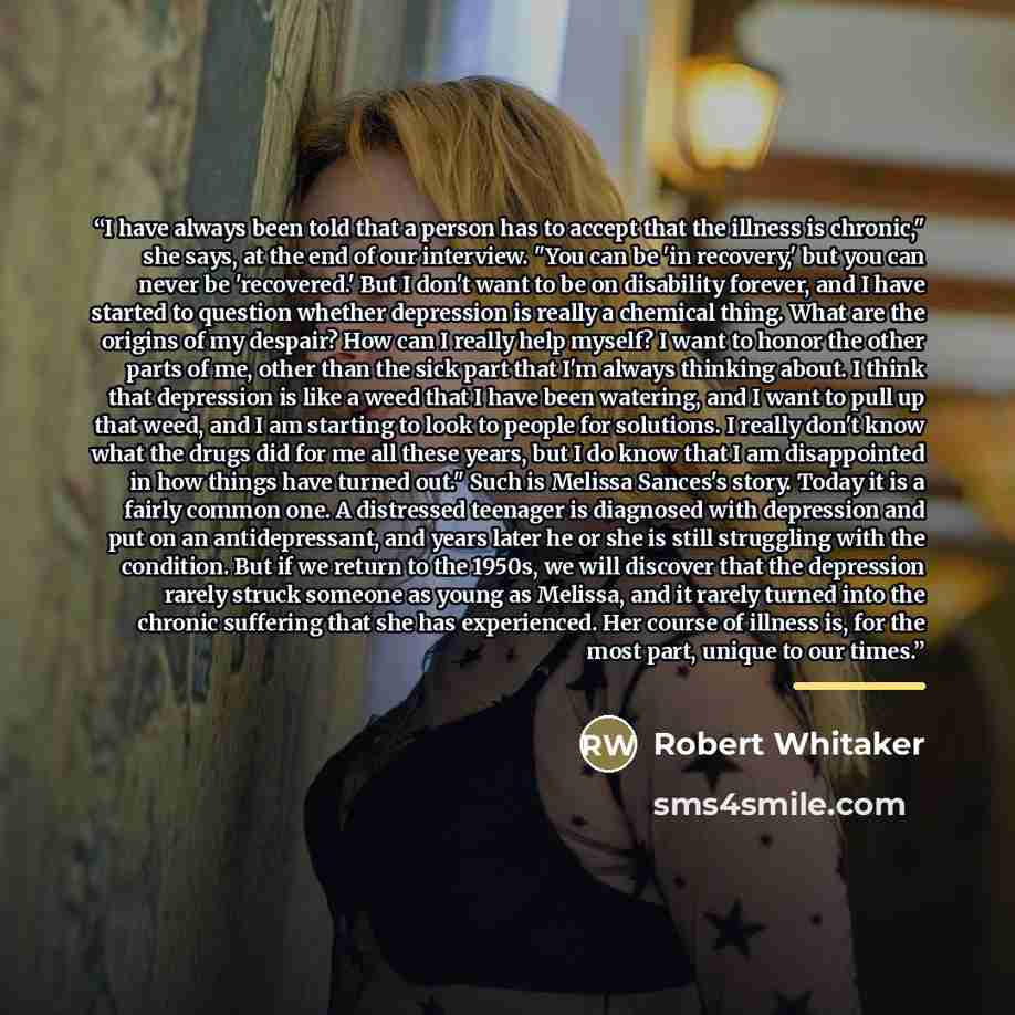 “I have always been told that a person has to accept that the illness is chronic," she says, at the end of our interview. "You can be 'in recovery,' but you can never be 'recovered.' But I don't want to be on disability forever, and I have started to question whether depression is really a chemical…” quote by Robert Whitaker