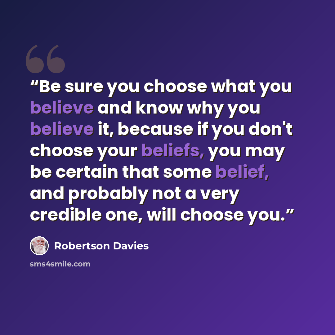 “Be sure you choose what you believe and know why you believe it, because if you don't choose your beliefs, you may be certain that some belief, and probably not a very credible one, will choose you.” quote by Robertson Davies