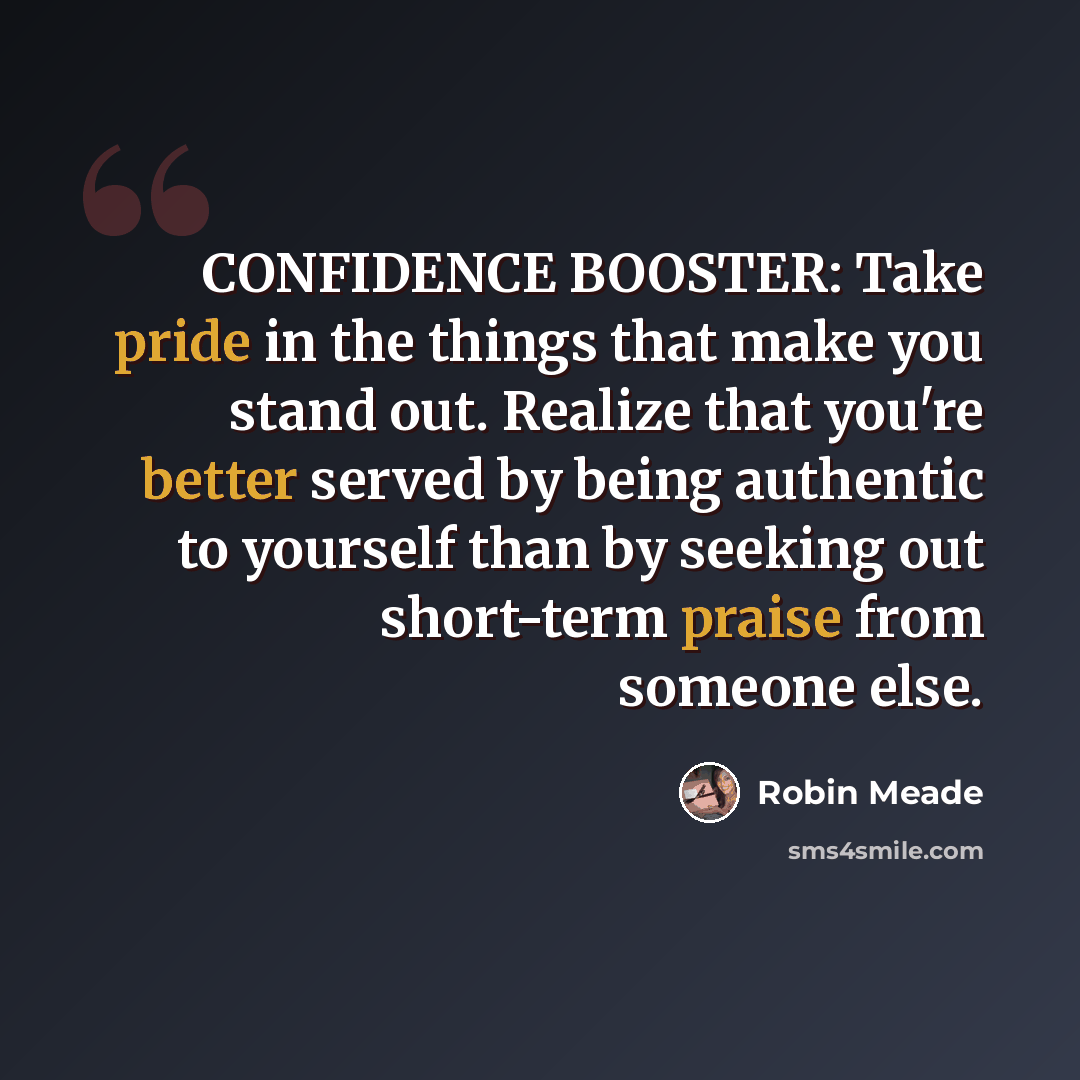 “CONFIDENCE BOOSTER: Take pride in the things that make you stand out. Realize that you're better served by being authentic to yourself than by seeking out short-term praise from someone else.” quote by Robin Meade