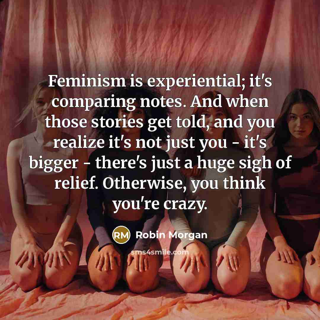 “Feminism is experiential; it's comparing notes. And when those stories get told, and you realize it's not just you - it's bigger - there's just a huge sigh of relief. Otherwise, you think you're crazy.” quote by Robin Morgan